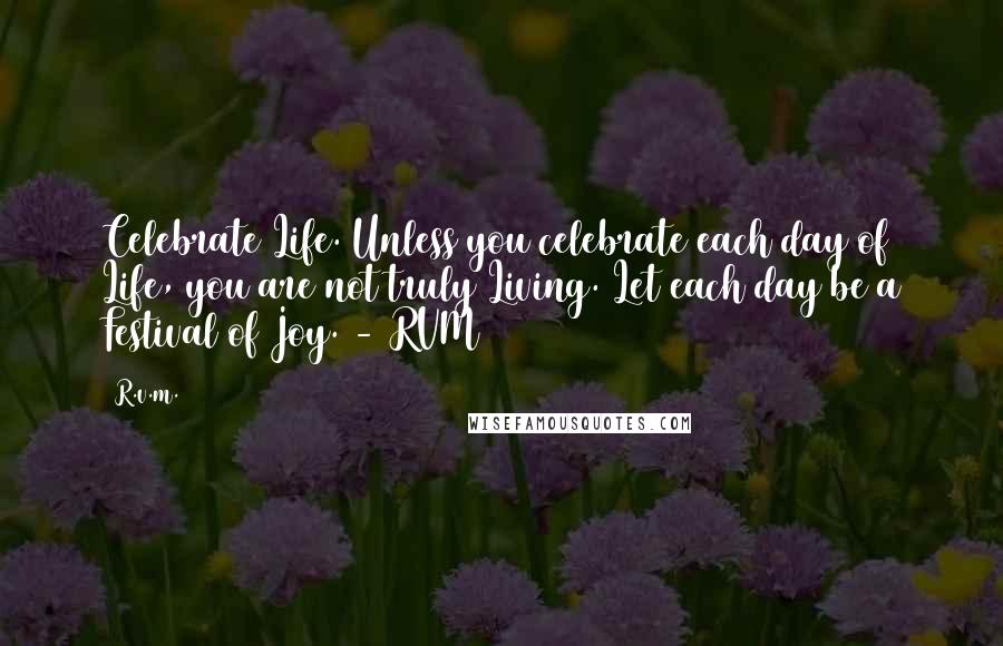 R.v.m. Quotes: Celebrate Life. Unless you celebrate each day of Life, you are not truly Living. Let each day be a Festival of Joy. - RVM