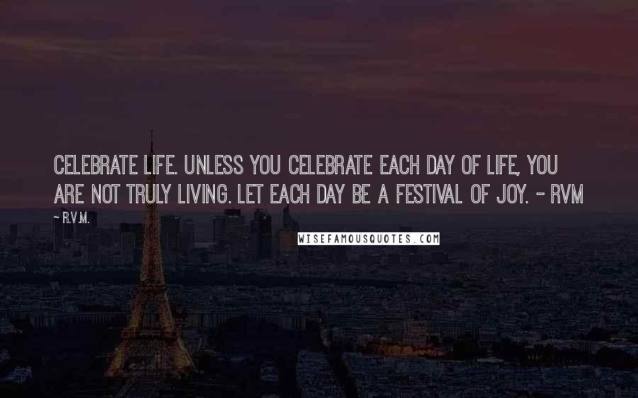 R.v.m. Quotes: Celebrate Life. Unless you celebrate each day of Life, you are not truly Living. Let each day be a Festival of Joy. - RVM