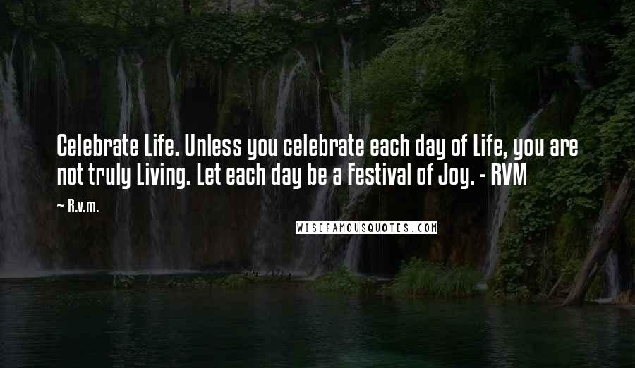 R.v.m. Quotes: Celebrate Life. Unless you celebrate each day of Life, you are not truly Living. Let each day be a Festival of Joy. - RVM