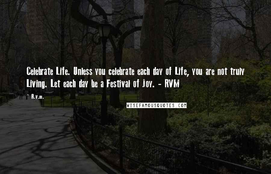 R.v.m. Quotes: Celebrate Life. Unless you celebrate each day of Life, you are not truly Living. Let each day be a Festival of Joy. - RVM