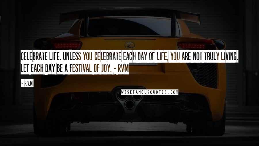 R.v.m. Quotes: Celebrate Life. Unless you celebrate each day of Life, you are not truly Living. Let each day be a Festival of Joy. - RVM