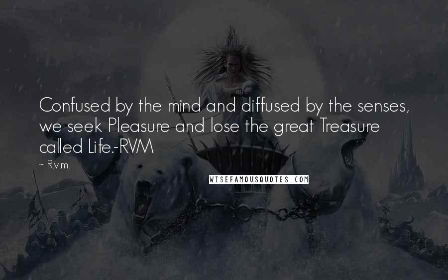 R.v.m. Quotes: Confused by the mind and diffused by the senses, we seek Pleasure and lose the great Treasure called Life.-RVM