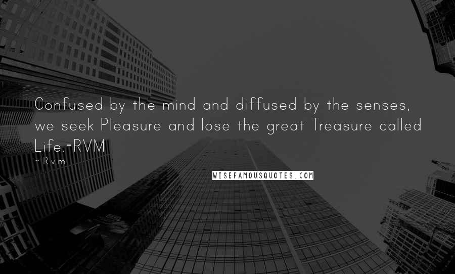 R.v.m. Quotes: Confused by the mind and diffused by the senses, we seek Pleasure and lose the great Treasure called Life.-RVM