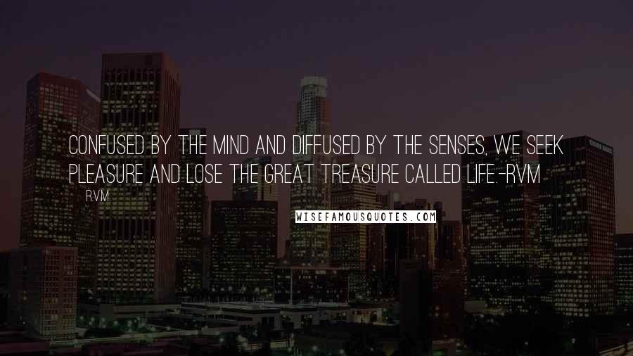 R.v.m. Quotes: Confused by the mind and diffused by the senses, we seek Pleasure and lose the great Treasure called Life.-RVM