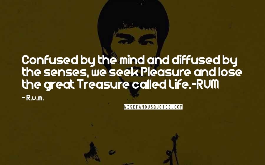 R.v.m. Quotes: Confused by the mind and diffused by the senses, we seek Pleasure and lose the great Treasure called Life.-RVM