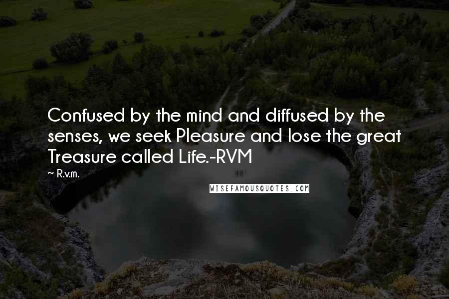 R.v.m. Quotes: Confused by the mind and diffused by the senses, we seek Pleasure and lose the great Treasure called Life.-RVM