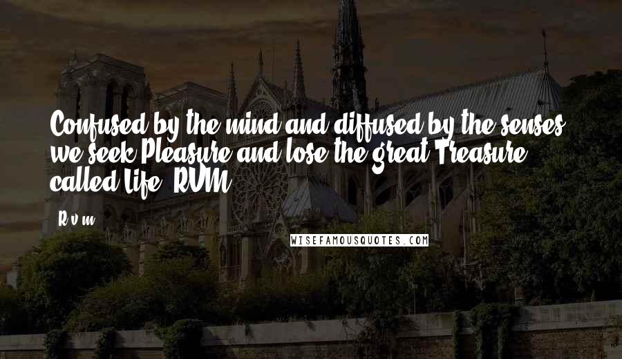 R.v.m. Quotes: Confused by the mind and diffused by the senses, we seek Pleasure and lose the great Treasure called Life.-RVM