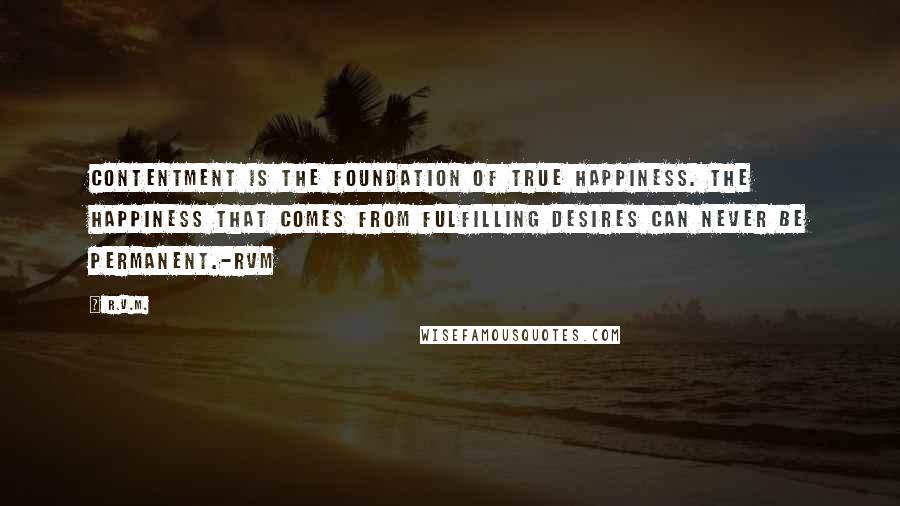 R.v.m. Quotes: Contentment is the foundation of true Happiness. The Happiness that comes from fulfilling desires can never be permanent.-RVM