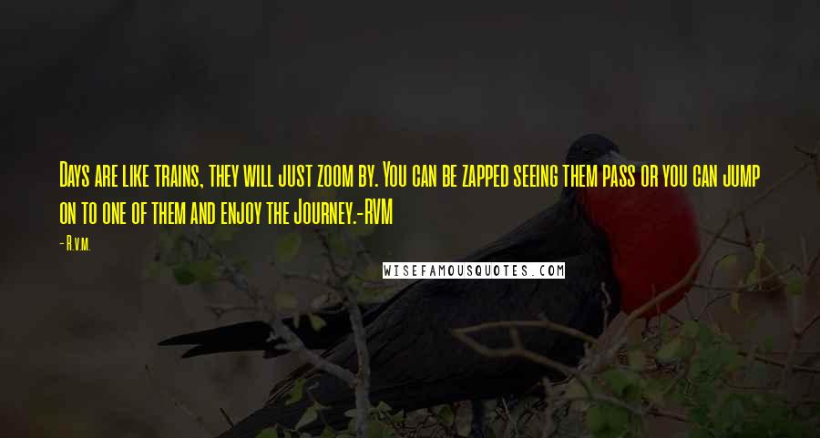 R.v.m. Quotes: Days are like trains, they will just zoom by. You can be zapped seeing them pass or you can jump on to one of them and enjoy the Journey.-RVM