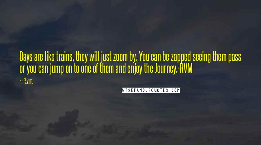 R.v.m. Quotes: Days are like trains, they will just zoom by. You can be zapped seeing them pass or you can jump on to one of them and enjoy the Journey.-RVM