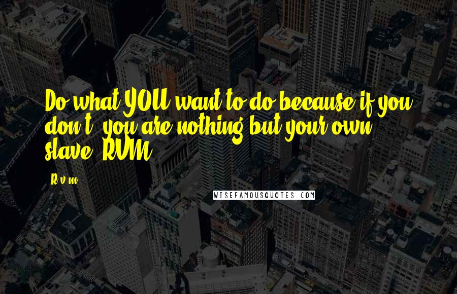 R.v.m. Quotes: Do what YOU want to do because if you don't, you are nothing but your own slave.-RVM