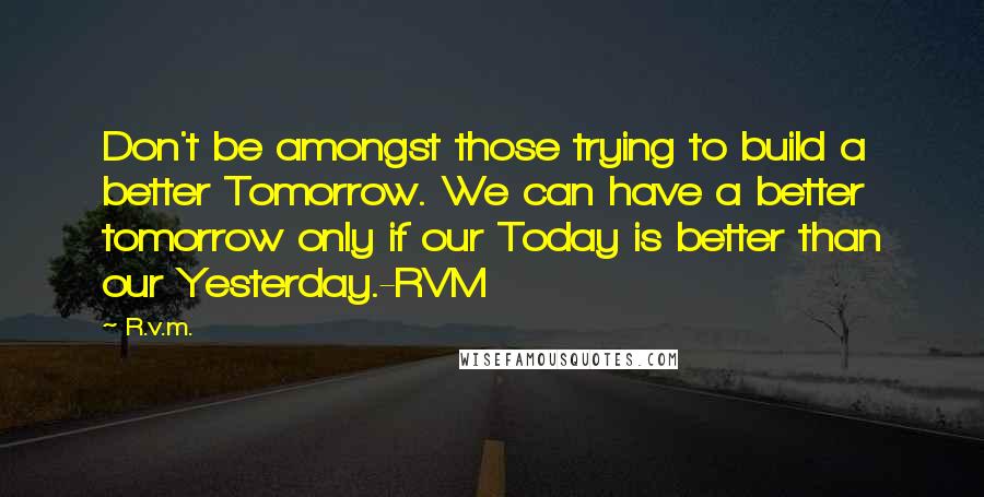 R.v.m. Quotes: Don't be amongst those trying to build a better Tomorrow. We can have a better tomorrow only if our Today is better than our Yesterday.-RVM