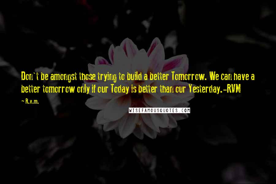 R.v.m. Quotes: Don't be amongst those trying to build a better Tomorrow. We can have a better tomorrow only if our Today is better than our Yesterday.-RVM