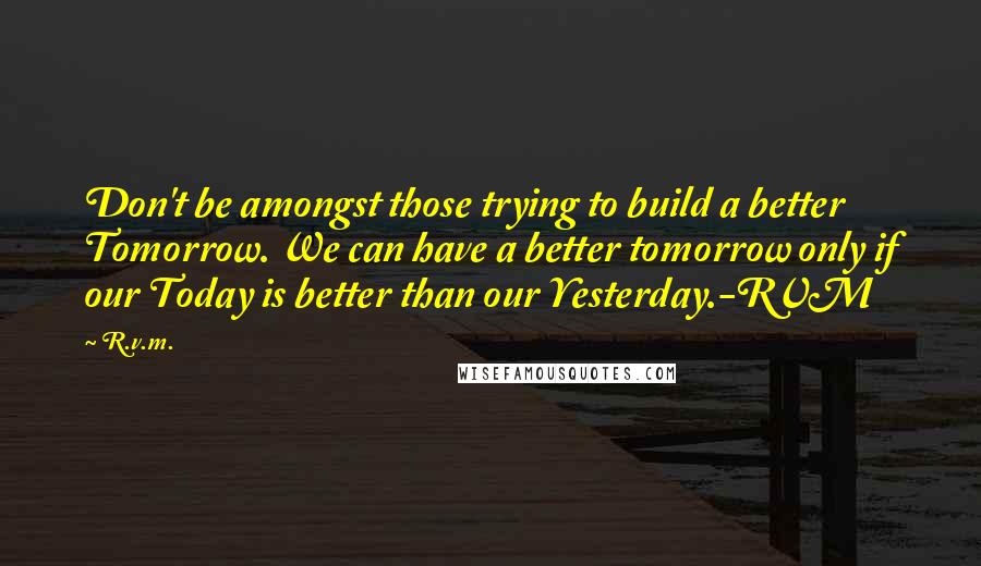 R.v.m. Quotes: Don't be amongst those trying to build a better Tomorrow. We can have a better tomorrow only if our Today is better than our Yesterday.-RVM