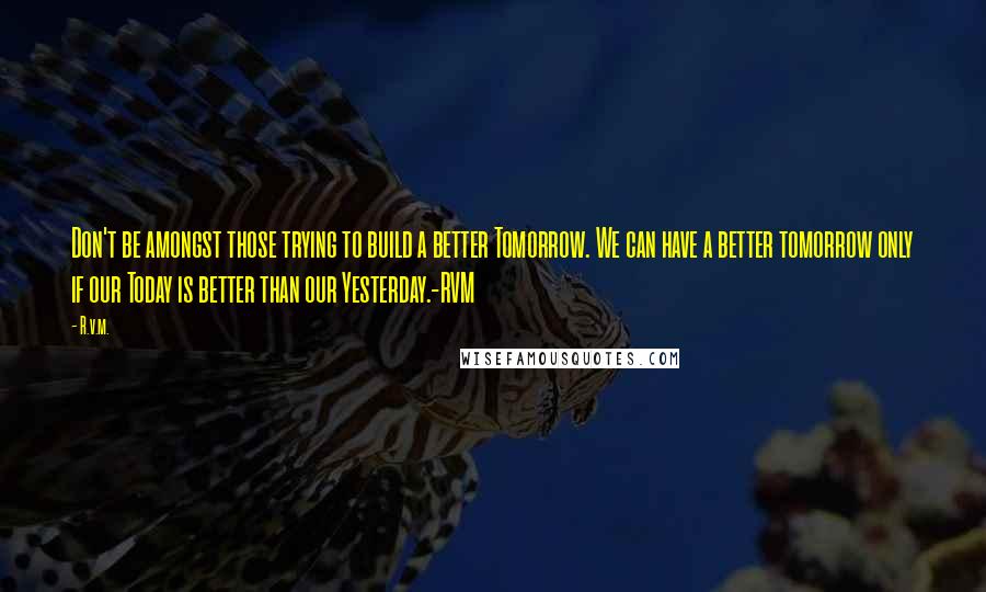 R.v.m. Quotes: Don't be amongst those trying to build a better Tomorrow. We can have a better tomorrow only if our Today is better than our Yesterday.-RVM