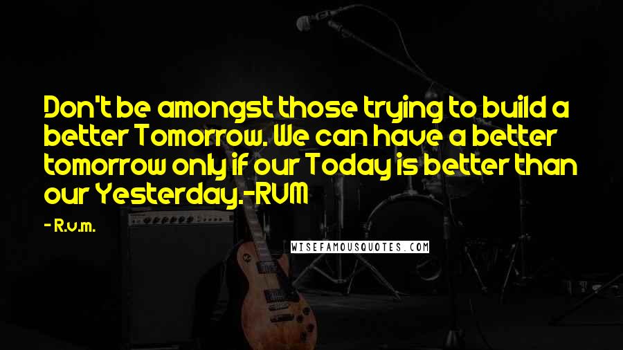 R.v.m. Quotes: Don't be amongst those trying to build a better Tomorrow. We can have a better tomorrow only if our Today is better than our Yesterday.-RVM