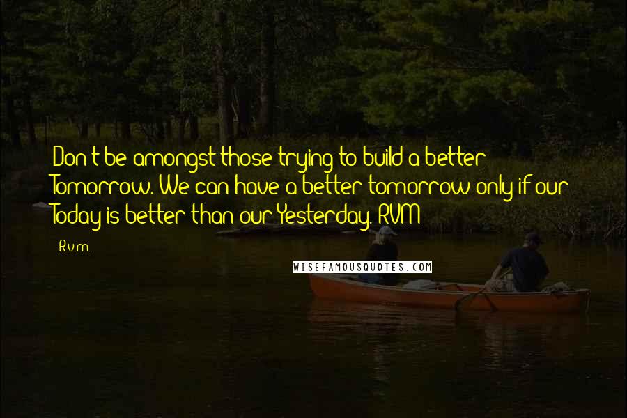 R.v.m. Quotes: Don't be amongst those trying to build a better Tomorrow. We can have a better tomorrow only if our Today is better than our Yesterday.-RVM