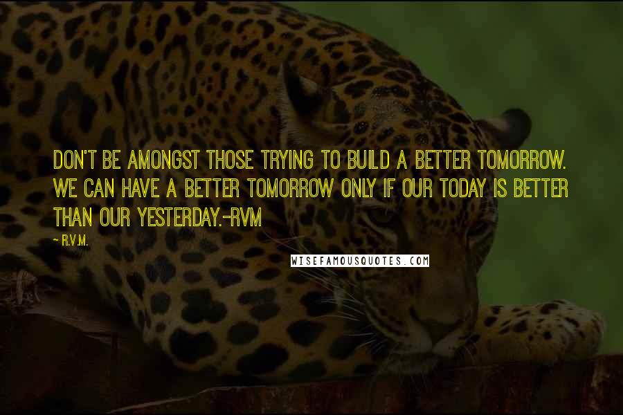 R.v.m. Quotes: Don't be amongst those trying to build a better Tomorrow. We can have a better tomorrow only if our Today is better than our Yesterday.-RVM