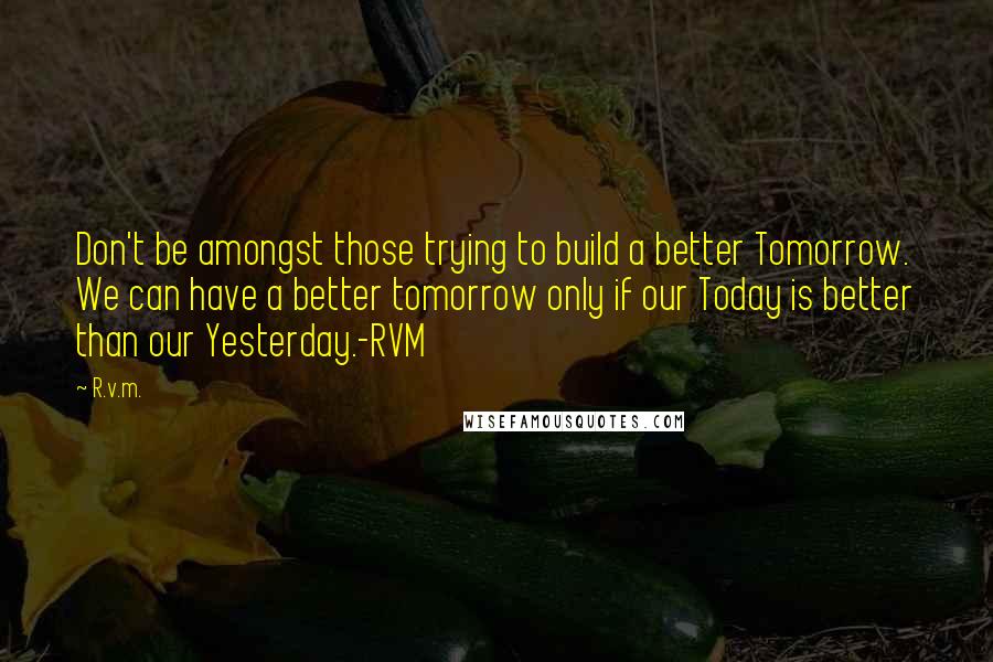 R.v.m. Quotes: Don't be amongst those trying to build a better Tomorrow. We can have a better tomorrow only if our Today is better than our Yesterday.-RVM