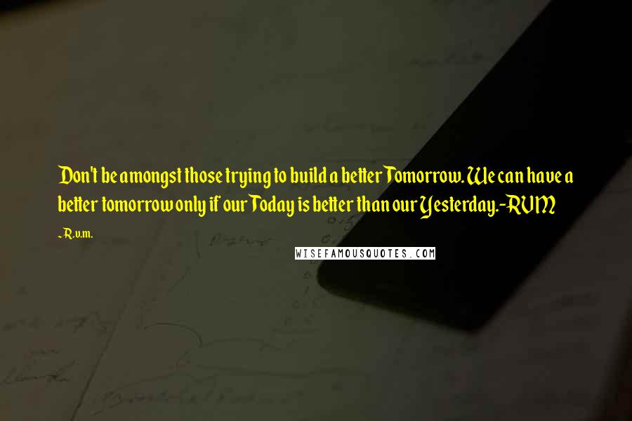 R.v.m. Quotes: Don't be amongst those trying to build a better Tomorrow. We can have a better tomorrow only if our Today is better than our Yesterday.-RVM