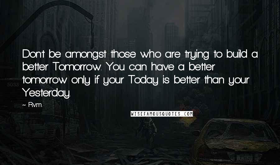 R.v.m. Quotes: Don't be amongst those who are trying to build a better Tomorrow. You can have a better tomorrow only if your Today is better than your Yesterday.