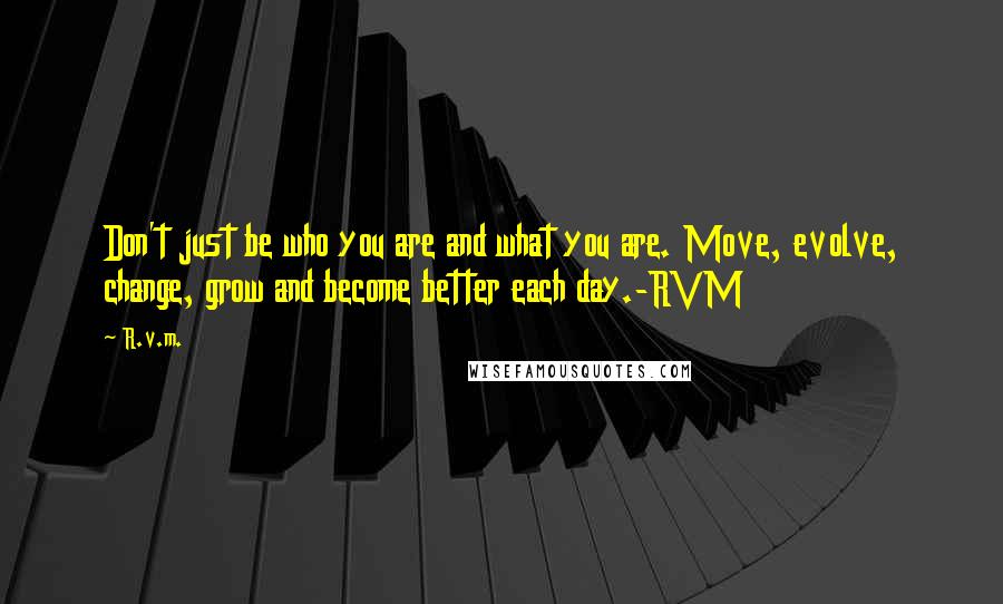 R.v.m. Quotes: Don't just be who you are and what you are. Move, evolve, change, grow and become better each day.-RVM