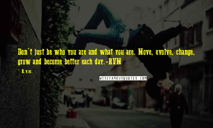 R.v.m. Quotes: Don't just be who you are and what you are. Move, evolve, change, grow and become better each day.-RVM