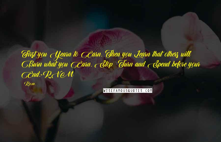 R.v.m. Quotes: First you Yearn to Earn. Then you Learn that others will Burn what you Earn. Stop! Turn and Spend before your End.-RVM