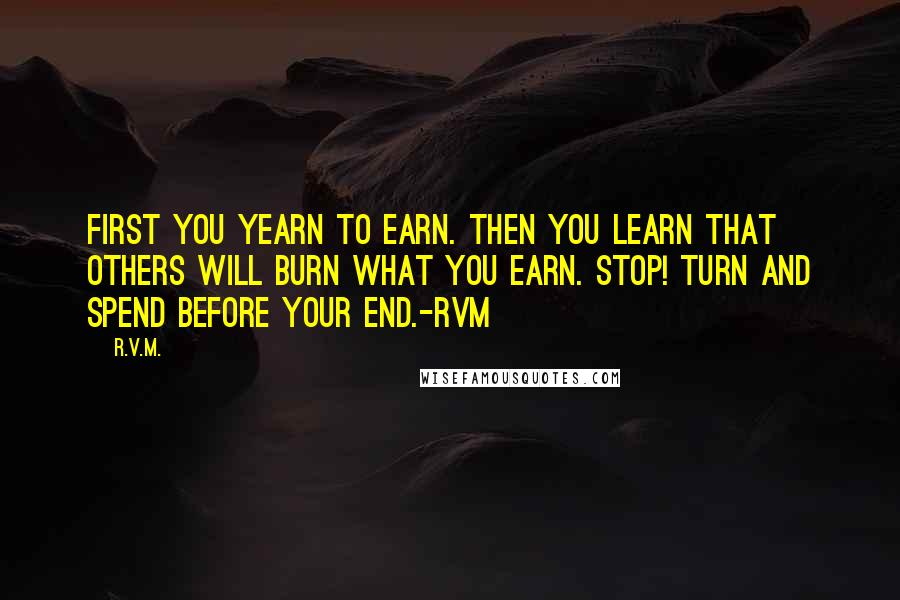 R.v.m. Quotes: First you Yearn to Earn. Then you Learn that others will Burn what you Earn. Stop! Turn and Spend before your End.-RVM