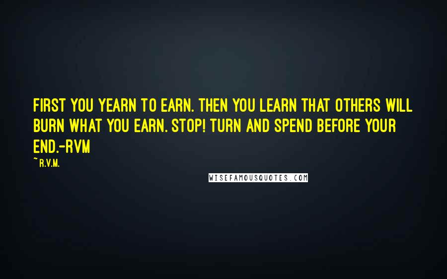 R.v.m. Quotes: First you Yearn to Earn. Then you Learn that others will Burn what you Earn. Stop! Turn and Spend before your End.-RVM