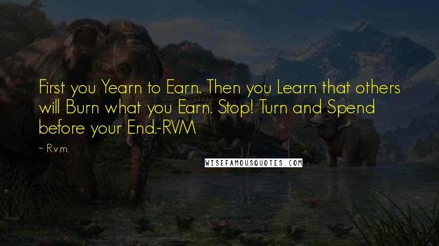 R.v.m. Quotes: First you Yearn to Earn. Then you Learn that others will Burn what you Earn. Stop! Turn and Spend before your End.-RVM