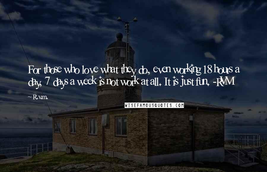 R.v.m. Quotes: For those who love what they do, even working 18 hours a day, 7 days a week is not work at all. It is just fun. -RVM