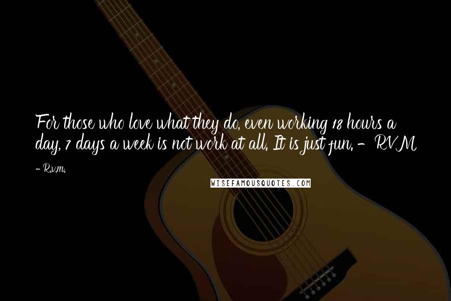 R.v.m. Quotes: For those who love what they do, even working 18 hours a day, 7 days a week is not work at all. It is just fun. -RVM
