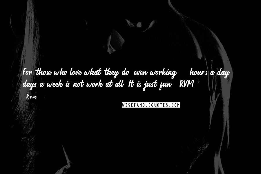 R.v.m. Quotes: For those who love what they do, even working 18 hours a day, 7 days a week is not work at all. It is just fun. -RVM