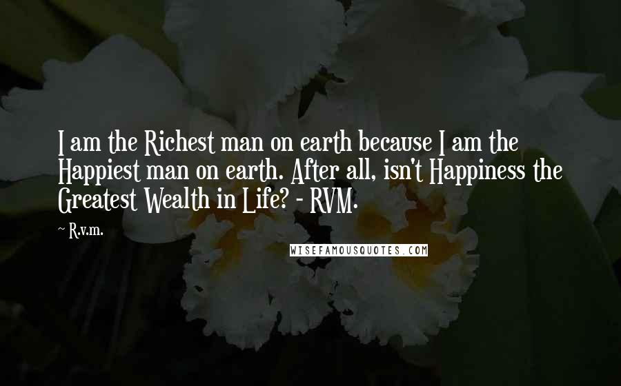 R.v.m. Quotes: I am the Richest man on earth because I am the Happiest man on earth. After all, isn't Happiness the Greatest Wealth in Life? - RVM.