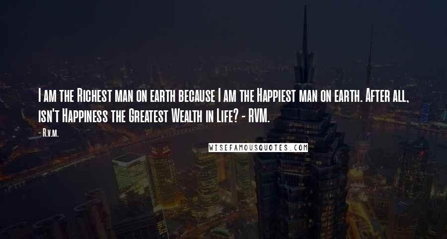 R.v.m. Quotes: I am the Richest man on earth because I am the Happiest man on earth. After all, isn't Happiness the Greatest Wealth in Life? - RVM.