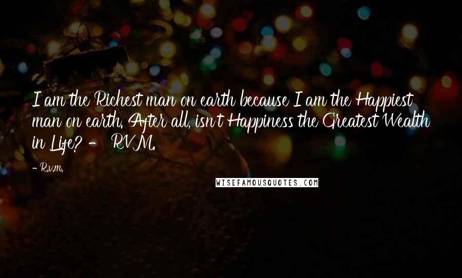 R.v.m. Quotes: I am the Richest man on earth because I am the Happiest man on earth. After all, isn't Happiness the Greatest Wealth in Life? - RVM.