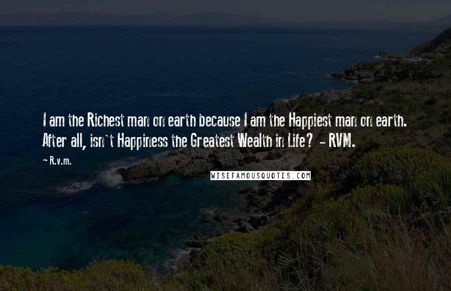 R.v.m. Quotes: I am the Richest man on earth because I am the Happiest man on earth. After all, isn't Happiness the Greatest Wealth in Life? - RVM.