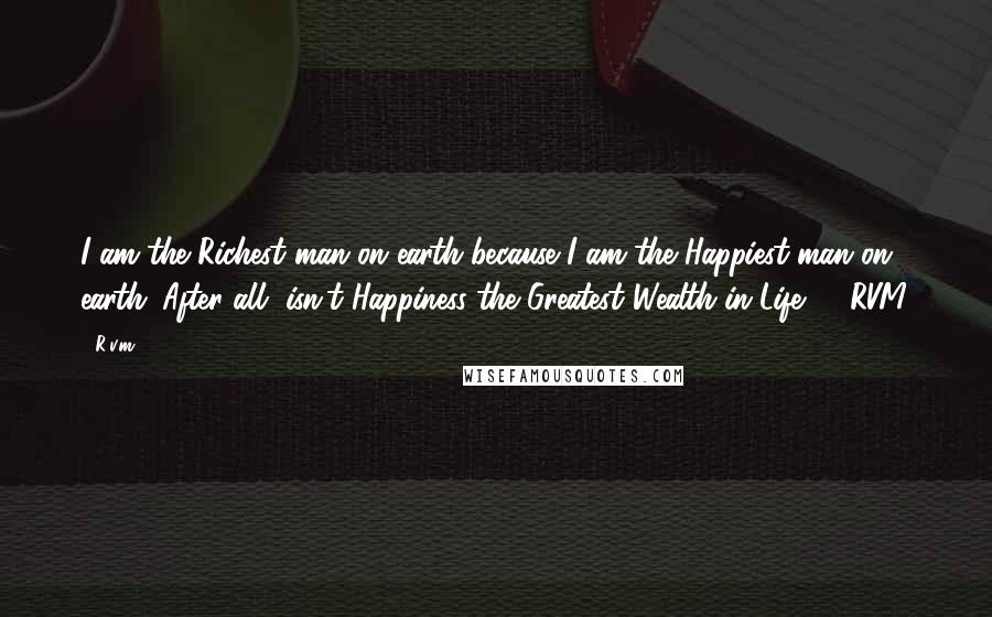 R.v.m. Quotes: I am the Richest man on earth because I am the Happiest man on earth. After all, isn't Happiness the Greatest Wealth in Life? - RVM.