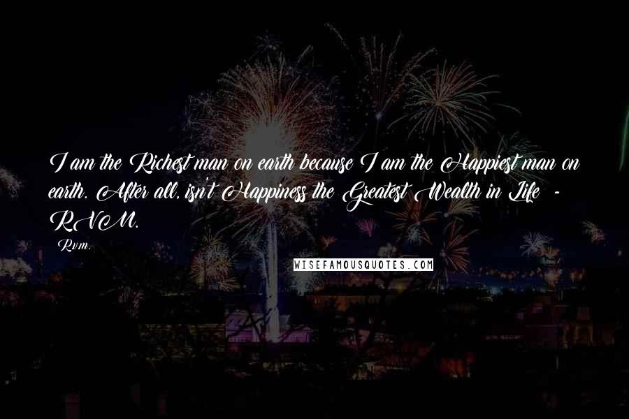 R.v.m. Quotes: I am the Richest man on earth because I am the Happiest man on earth. After all, isn't Happiness the Greatest Wealth in Life? - RVM.