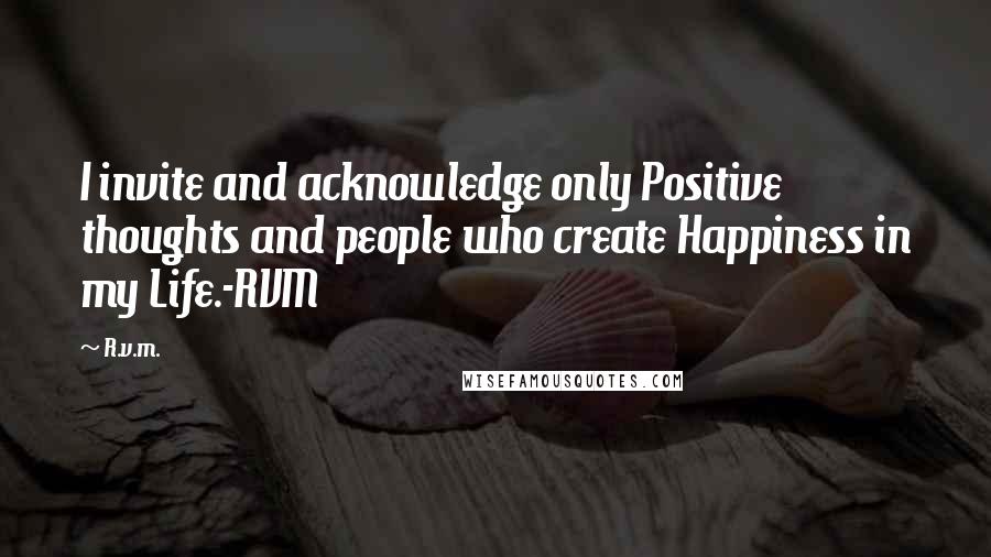 R.v.m. Quotes: I invite and acknowledge only Positive thoughts and people who create Happiness in my Life.-RVM