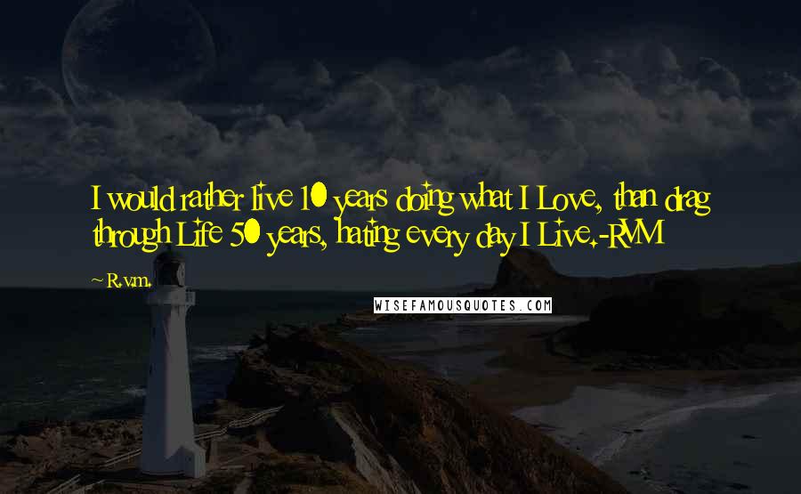 R.v.m. Quotes: I would rather live 10 years doing what I Love, than drag through Life 50 years, hating every day I Live.-RVM