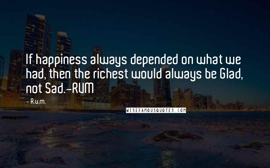 R.v.m. Quotes: If happiness always depended on what we had, then the richest would always be Glad, not Sad.-RVM