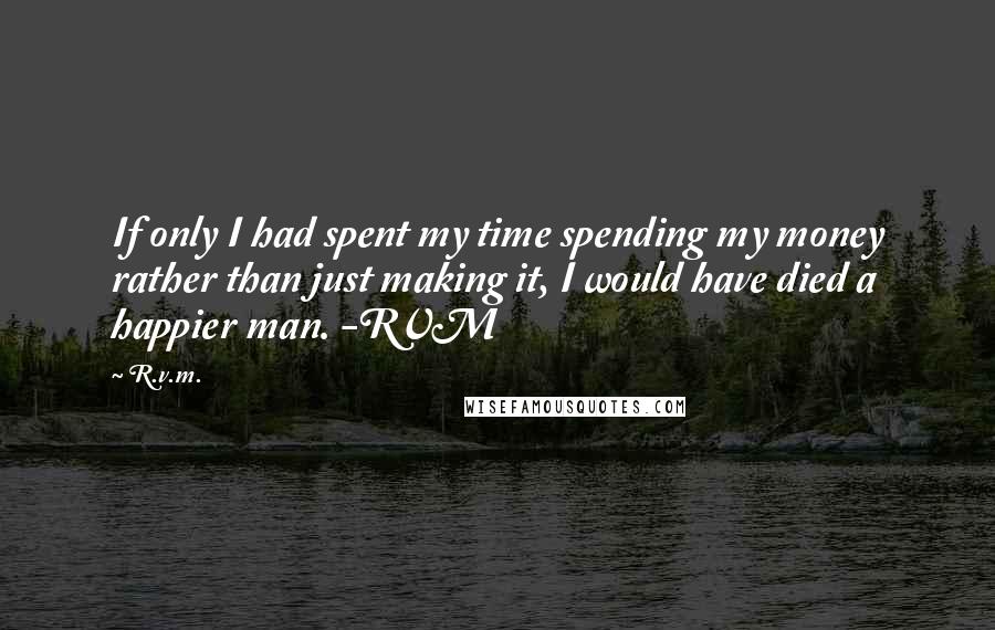 R.v.m. Quotes: If only I had spent my time spending my money rather than just making it, I would have died a happier man. -RVM
