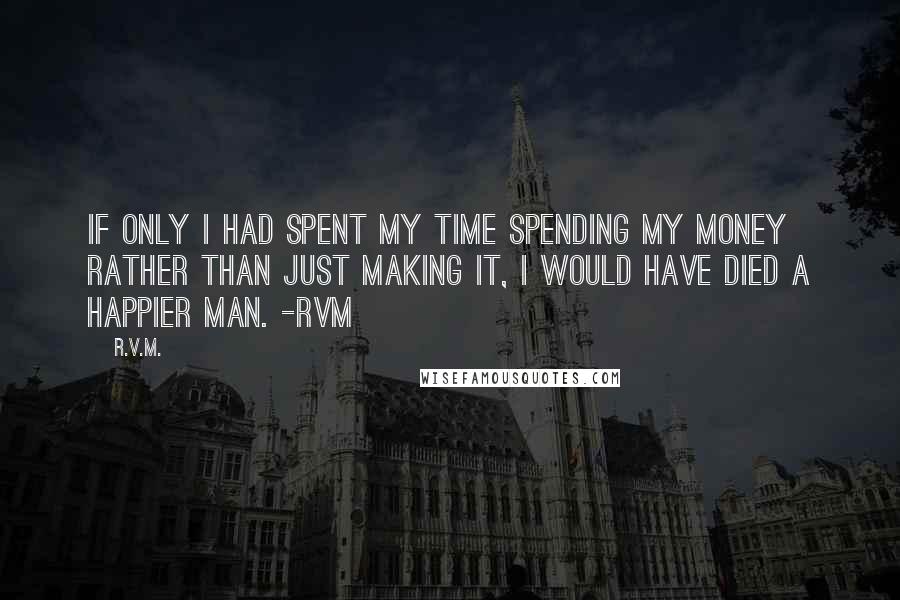 R.v.m. Quotes: If only I had spent my time spending my money rather than just making it, I would have died a happier man. -RVM