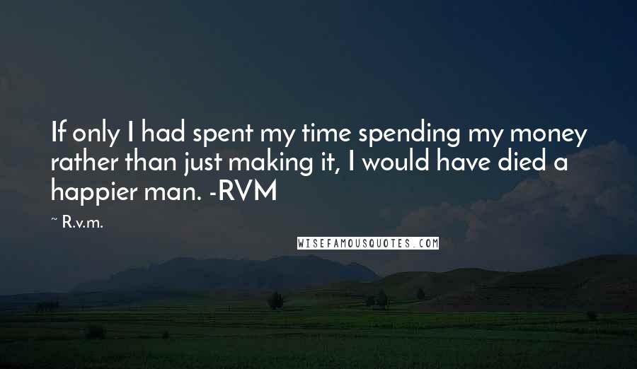 R.v.m. Quotes: If only I had spent my time spending my money rather than just making it, I would have died a happier man. -RVM