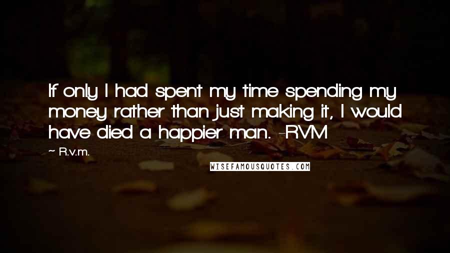 R.v.m. Quotes: If only I had spent my time spending my money rather than just making it, I would have died a happier man. -RVM