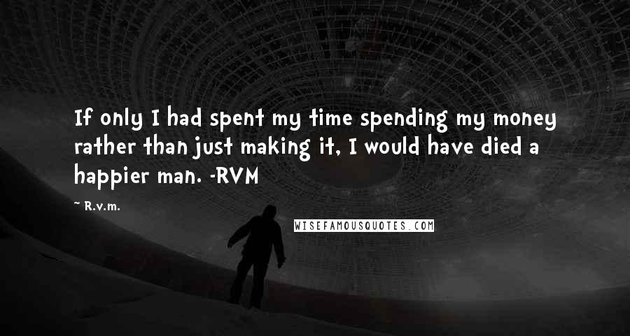 R.v.m. Quotes: If only I had spent my time spending my money rather than just making it, I would have died a happier man. -RVM