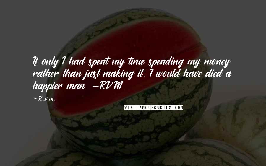 R.v.m. Quotes: If only I had spent my time spending my money rather than just making it, I would have died a happier man. -RVM