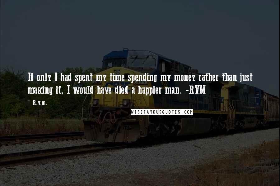 R.v.m. Quotes: If only I had spent my time spending my money rather than just making it, I would have died a happier man. -RVM